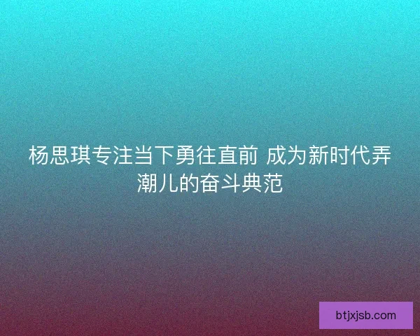 杨思琪专注当下勇往直前 成为新时代弄潮儿的奋斗典范