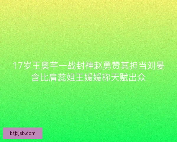 17岁王奥芊一战封神赵勇赞其担当刘晏含比肩蕊姐王媛媛称天赋出众