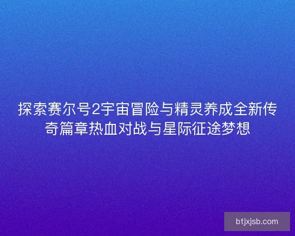 探索赛尔号2宇宙冒险与精灵养成全新传奇篇章热血对战与星际征途梦想