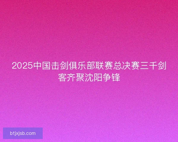 2025中国击剑俱乐部联赛总决赛三千剑客齐聚沈阳争锋