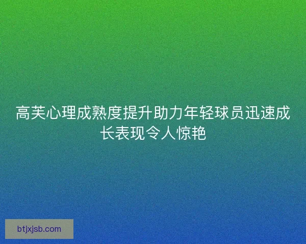 高芙心理成熟度提升助力年轻球员迅速成长表现令人惊艳