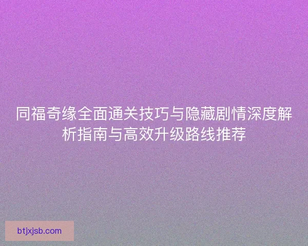 同福奇缘全面通关技巧与隐藏剧情深度解析指南与高效升级路线推荐