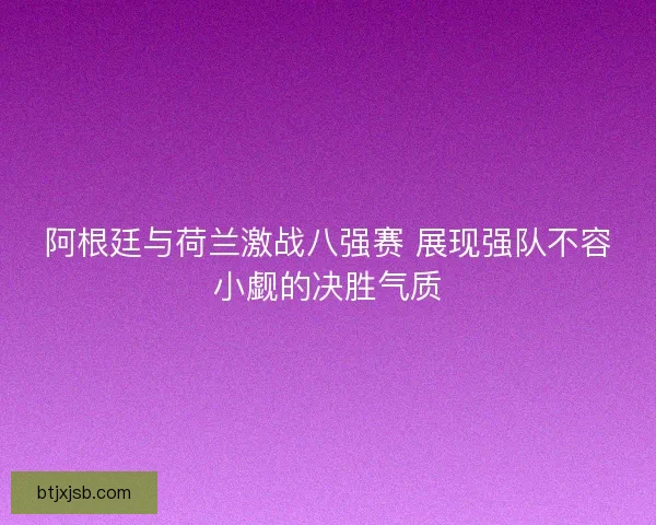 阿根廷与荷兰激战八强赛 展现强队不容小觑的决胜气质